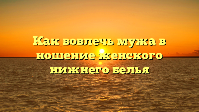 Как вовлечь мужа в ношение женского нижнего белья