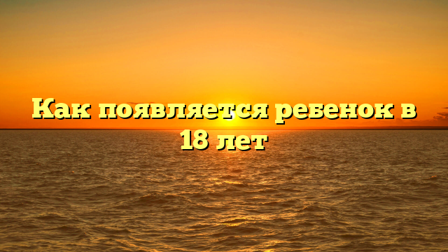 Как появляется ребенок в 18 лет