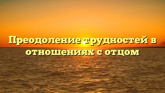 Преодоление трудностей в отношениях с отцом